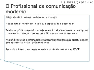 O Profissional de comunicação
moderno
Esteja atento às novas fronteiras e tecnologias

Não espere ser ensinado: use a sua capacidade de aprender

Tenha propósitos elevados e veja se está trabalhando em uma empresa
com valores, crenças, propósitos e ética semelhantes aos seus

As condições são extremamente favoráveis: não perca as oportunidades
que aparecerão nesses próximos anos

Aprenda a investir no negócio mais importante que existe: VOCÊ
 
