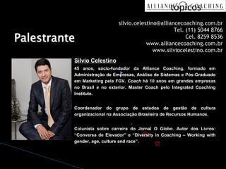 tópicos
                                                   
                                                      6.º Nível
                               silvio.celestino@alliancecoaching.com.br
                                                      da (11) 5044 8766
                                                       Tel.
Palestrante                                           estrutura
                                                            Cel. 8259 8536
                                           www.alliancecoaching.com.br
                                                      de
                                              www.silviocelestino.com.br
           Silvio Celestino                           tópicos
           45 anos, sócio-fundador da Alliance Coaching, formado em
                                ▸ 7.º Nível da
           Administração de Empresas, Análise de Sistemas e Pós-Graduado

           no Brasil e no exterior. estrutura de
           em Marketing pela FGV. Coach há 10 anos em grandes empresas
                                    Master Coach pelo Integrated Coaching
           Institute.
                                    tópicosClick to edit
           Coordenador do grupoMaster text styles
                                      de estudos de gestão de cultura
                                              ◦ Second level
                     organizacional na Associação Brasileira de Recursos Humanos.

                                              ◦ Third level
                     Colunista sobre carreira do Jornal O Globo. Autor dos Livros:
                                                      Fourth level
                     “Conversa de Elevador” e “Diversity in Coaching – Working with
                     gender, age, culture and race”.
                                                        Fifth level
 