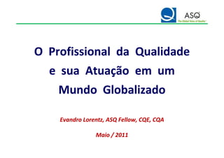 O Profissional da Qualidade
  e sua Atuação em um
    Mundo Globalizado

    Evandro Lorentz, ASQ Fellow, CQE, CQA
                         Fellow,

                Maio / 2011
 