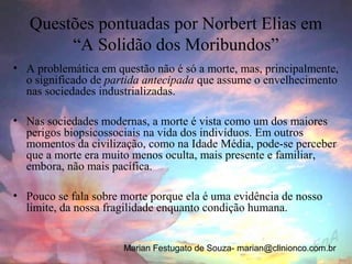 Questões pontuadas por Norbert Elias em
        “A Solidão dos Moribundos”
• A problemática em questão não é só a morte, mas, principalmente,
  o significado de partida antecipada que assume o envelhecimento
  nas sociedades industrializadas.

• Nas sociedades modernas, a morte é vista como um dos maiores
  perigos biopsicossociais na vida dos indivíduos. Em outros
  momentos da civilização, como na Idade Média, pode-se perceber
  que a morte era muito menos oculta, mais presente e familiar,
  embora, não mais pacífica.

• Pouco se fala sobre morte porque ela é uma evidência de nosso
  limite, da nossa fragilidade enquanto condição humana.


                      Marian Festugato de Souza- marian@clinionco.com.br
 