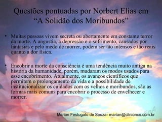 Questões pontuadas por Norbert Elias em
         “A Solidão dos Moribundos”
• Muitas pessoas vivem secreta ou abertamente em constante terror
  da morte. A angustia, a depressão e o sofrimento, causados por
  fantasias e pelo medo de morrer, podem ser tão intensos e tão reais
  quanto a dor física.

• Encobrir a morte da consciência é uma tendência muito antiga na
  história da humanidade, porém, mudaram os modos usados para
  esse encobrimento. Atualmente, os avanços científicos que
  permitem o prolongamento da vida e a possibilidade de
  institucionalizar os cuidados com os velhos e moribundos, são as
  formas mais comuns para encobrir o processo de envelhecer e
  morrer.


                       Marian Festugato de Souza- marian@clinionco.com.br
 