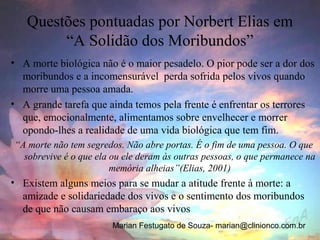 Questões pontuadas por Norbert Elias em
        “A Solidão dos Moribundos”
• A morte biológica não é o maior pesadelo. O pior pode ser a dor dos
  moribundos e a incomensurável perda sofrida pelos vivos quando
  morre uma pessoa amada.
• A grande tarefa que ainda temos pela frente é enfrentar os terrores
  que, emocionalmente, alimentamos sobre envelhecer e morrer
  opondo-lhes a realidade de uma vida biológica que tem fim.
“A morte não tem segredos. Não abre portas. É o fim de uma pessoa. O que
  sobrevive é o que ela ou ele deram às outras pessoas, o que permanece na
                        memória alheias”(Elias, 2001)
• Existem alguns meios para se mudar a atitude frente à morte: a
  amizade e solidariedade dos vivos e o sentimento dos moribundos
  de que não causam embaraço aos vivos
                        Marian Festugato de Souza- marian@clinionco.com.br
 