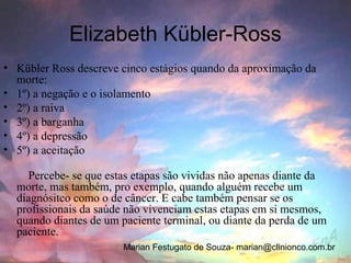 Elizabeth Kübler-Ross
• Kübler Ross descreve cinco estágios quando da aproximação da
  morte:
• 1º) a negação e o isolamento
• 2º) a raiva
• 3º) a barganha
• 4º) a depressão
• 5º) a aceitação

    Percebe- se que estas etapas são vividas não apenas diante da
  morte, mas também, pro exemplo, quando alguém recebe um
  diagnósitco como o de câncer. E cabe também pensar se os
  profissionais da saúde não vivenciam estas etapas em si mesmos,
  quando diantes de um paciente terminal, ou diante da perda de um
  paciente.
                        Marian Festugato de Souza- marian@clinionco.com.br
 