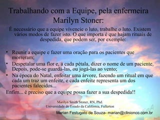Trabalhando com a Equipe, pela enfermeira
              Marilyn Stoner:
 É necessário que a equipe vivencie o luto, trabalhe o luto. Existem
   vários modos de fazer isto. O que importa é que hajam rituais de
               despedida, que podem ser, por exemplo:

• Reunir a equipe e fazer uma oração para os pacientes que
  morreram;
• Despetalar uma flor e, a cada pétala, dizer o nome de um paciente.
  Depois, pode-se guardá-las, ou jogá-las ao vento;
• Na época do Natal, enfeitar uma árvore, fazendo um ritual em que
  cada um traz um enfeite, e cada enfeite representa um dos
  pacientes falecidos...
Enfim... é preciso que a equipe possa fazer a sua despedida!!
                         Marilyn Smith Stoner, RN, Phd.
                  Universidade do Estado da Califórnia, Fullerton
                         Marian Festugato de Souza- marian@clinionco.com.br
 