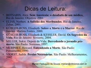 Dicas de Leitura:
• BOTSARIS, Alex. Sem Anestesia: o desabafo de um médico.
  Rio de Janeiro: Objetiva, 2001.
• ELIAS, Norbert. A Solidão dos Moribundos. Rio de Janeiro,
  Zahar, 2001.
• KÜBLER-ROSS, Elisabeth. Sobre a Morte e o Morrer. Rio de
  Janeiro: Martins Fontes, 2000.
• KÜBLER-ROSS, Elisabeth & KESSLER, David. Os Segredos da
  Vida. Rio de Janeiro: Sextante, 2004.
• MILLER, Sukie. Depois da Vida: Desvedando a jornada pós-
  morte. São Paulo: Summus, 1997.
• MURPHET, Howard. Entendendo a Morte. São Paulo:
  Pensamento, 1990
• VIORST, Judith. Perdas Necessárias. São Paulo: Melhoramentos,
  2002.

                     Marian Festugato de Souza- marian@clinionco.com.br
 