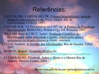 Referências:
CECCIM, RB.; CARVALHO, PR. Criança hospitalizada: atenção
  integral como escuta à vida. Porto Alegre: Ed. da
  Universidade/UFRGS, 1997.
CECCIM, R.B. “O Psicanalista na CTI”. In: A Prática da Psicologia
  nos Hospitais. ROMANO, Wilma (org). Ed. Pioneira, 1997.
SPEZANI René & CRUZ, Isabel. Produção Científica de
  Enfermagem sobre ansiedade e morte: implicações para o
  enfermeiro de terapia intensiva (fonte: internet)
ELIAS, Norbert. A Solidão dos Moribundos. Rio de Janeiro, Zahar,
  2001.
MORITZ, Raquel. Simposio Médico.In:
  http://www.portalmedico.org.br/revista/bio13v2/simposios/simposio03.htm
KLÜBER-ROSS, Elisabeth. Sobre a Morte e o Morrer.Rio de
  Janeiro: Martins Fontes, 2000.

                         Marian Festugato de Souza- marian@clinionco.com.br
 
