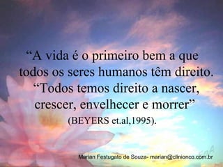 “A vida é o primeiro bem a que
todos os seres humanos têm direito.
   “Todos temos direito a nascer,
   crescer, envelhecer e morrer”
        (BEYERS et.al,1995).


          Marian Festugato de Souza- marian@clinionco.com.br
 