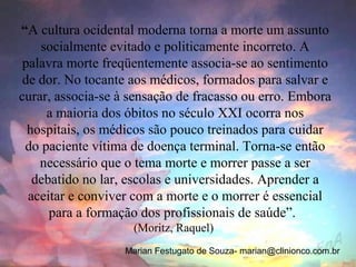 “A cultura ocidental moderna torna a morte um assunto
    socialmente evitado e politicamente incorreto. A
 palavra morte freqüentemente associa-se ao sentimento
 de dor. No tocante aos médicos, formados para salvar e
curar, associa-se à sensação de fracasso ou erro. Embora
     a maioria dos óbitos no século XXI ocorra nos
  hospitais, os médicos são pouco treinados para cuidar
 do paciente vítima de doença terminal. Torna-se então
    necessário que o tema morte e morrer passe a ser
   debatido no lar, escolas e universidades. Aprender a
  aceitar e conviver com a morte e o morrer é essencial
      para a formação dos profissionais de saúde”.
                     (Moritz, Raquel)
                   Marian Festugato de Souza- marian@clinionco.com.br
 