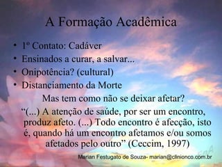 A Formação Acadêmica
•   1º Contato: Cadáver
•   Ensinados a curar, a salvar...
•   Onipotência? (cultural)
•   Distanciamento da Morte
           Mas tem como não se deixar afetar?
    “(...) A atenção de saúde, por ser um encontro,
     produz afeto. (...) Todo encontro é afecção, isto
     é, quando há um encontro afetamos e/ou somos
           afetados pelo outro” (Ceccim, 1997)
                  Marian Festugato de Souza- marian@clinionco.com.br
 