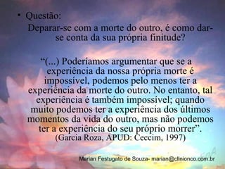 • Questão:
  Deparar-se com a morte do outro, é como dar-
        se conta da sua própria finitude?

      “(...) Poderíamos argumentar que se a
        experiência da nossa própria morte é
       impossível, podemos pelo menos ter a
  experiência da morte do outro. No entanto, tal
    experiência é também impossível; quando
   muito podemos ter a experiência dos últimos
  momentos da vida do outro, mas não podemos
     ter a experiência do seu próprio morrer”.
        (Garcia Roza, APUD: Ceccim, 1997)

              Marian Festugato de Souza- marian@clinionco.com.br
 