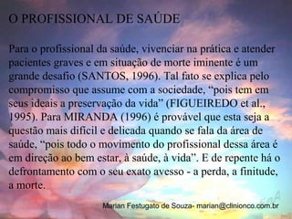 O PROFISSIONAL DE SAÚDE

Para o profissional da saúde, vivenciar na prática e atender
pacientes graves e em situação de morte iminente é um
grande desafio (SANTOS, 1996). Tal fato se explica pelo
compromisso que assume com a sociedade, “pois tem em
seus ideais a preservação da vida” (FIGUEIREDO et al.,
1995). Para MIRANDA (1996) é provável que esta seja a
questão mais difícil e delicada quando se fala da área de
saúde, “pois todo o movimento do profissional dessa área é
em direção ao bem estar, à saúde, à vida”. E de repente há o
defrontamento com o seu exato avesso - a perda, a finitude,
a morte.
                    Marian Festugato de Souza- marian@clinionco.com.br
 