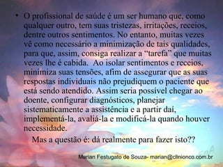• O profissional de saúde é um ser humano que, como
  qualquer outro, tem suas tristezas, irritações, receios,
  dentre outros sentimentos. No entanto, muitas vezes
  vê como necessário a minimização de tais qualidades,
  para que, assim, consiga realizar a “tarefa” que muitas
  vezes lhe é cabida. Ao isolar sentimentos e receios,
  minimiza suas tensões, afim de assegurar que as suas
  respostas individuais não prejudiquem o paciente que
  está sendo atendido. Assim seria possível chegar ao
  doente, configurar diagnósticos, planejar
  sistematicamente a assistência e a partir daí,
  implementá-la, avaliá-la e modificá-la quando houver
  necessidade.
     Mas a questão é: dá realmente para fazer isto??
                  Marian Festugato de Souza- marian@clinionco.com.br
 