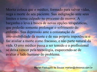 Moritz coloca que o médico, formado para salvar vidas,
nega a morte de seu paciente. Sua indignação ante seus
limites o torna culpado no processo do morrer. A
barganha o leva à busca de novas opções terapêuticas,
que poderão somente prolongar o sofrimento do
enfermo. Sua depressão ante a constatação da
irreversibilidade da morte e de sua própria impotência o
faz avaliar a morte como fracasso, e não parte natural da
vida. O erro médico passa a ser temido e o profissional
se deixa vencer pela tecnologia, esquecendo-se de
avaliar o lado humano do problema.


                  Marian Festugato de Souza- marian@clinionco.com.br
 