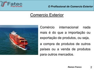 O Profissional de Comercio Exterior


Comercio Exterior

    Comércio     internacional         nada
    mais é do que a importação ou
    exportação de produtos, ou seja,
    a compra de produtos de outros
    países ou a venda de produtos
    para outros mercados.


                        Ramon Franco          2
 