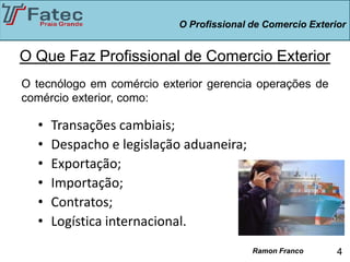 O Profissional de Comercio Exterior


O Que Faz Profissional de Comercio Exterior
O tecnólogo em comércio exterior gerencia operações de
comércio exterior, como:

  •   Transações cambiais;
  •   Despacho e legislação aduaneira;
  •   Exportação;
  •   Importação;
  •   Contratos;
  •   Logística internacional.
                                          Ramon Franco      4
 