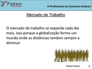 O Profissional de Comercio Exterior


           Mercado de Trabalho


O mercado de trabalho se expande cada dia
mais, isso porque a globalização forma um
mundo onde as distâncias tendem sempre a
diminuir




                                     Ramon Franco      5
 