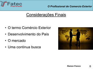 O Profissional de Comercio Exterior


              Considerações Finais


• O termo Comércio Exterior
• Desenvolvimento do País
• O mercado
• Uma continua busca




                                        Ramon Franco      6
 