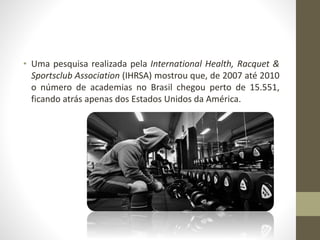 • Uma pesquisa realizada pela International Health, Racquet &
Sportsclub Association (IHRSA) mostrou que, de 2007 até 2010
o número de academias no Brasil chegou perto de 15.551,
ficando atrás apenas dos Estados Unidos da América.
 