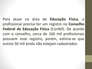 Para atuar na área de Educação Física, o
profissional precisa ter um registro no Conselho
Federal de Educação Física (Confef). De acordo
com o conselho, cerca de 160 mil profissionais
possuem esse registro, porém, estima-se que
outros 50 mil ainda não estejam cadastrados.
 