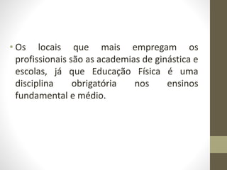 • Os locais que mais empregam os
profissionais são as academias de ginástica e
escolas, já que Educação Física é uma
disciplina obrigatória nos ensinos
fundamental e médio.
 
