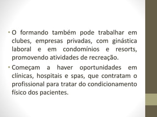• O formando também pode trabalhar em
clubes, empresas privadas, com ginástica
laboral e em condomínios e resorts,
promovendo atividades de recreação.
• Começam a haver oportunidades em
clínicas, hospitais e spas, que contratam o
profissional para tratar do condicionamento
físico dos pacientes.
 