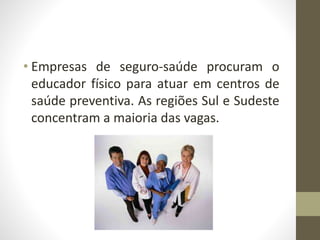 • Empresas de seguro-saúde procuram o
educador físico para atuar em centros de
saúde preventiva. As regiões Sul e Sudeste
concentram a maioria das vagas.
 