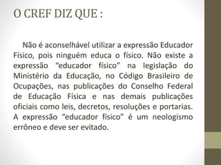 O CREF DIZ QUE :
Não é aconselhável utilizar a expressão Educador
Físico, pois ninguém educa o físico. Não existe a
expressão “educador físico” na legislação do
Ministério da Educação, no Código Brasileiro de
Ocupações, nas publicações do Conselho Federal
de Educação Física e nas demais publicações
oficiais como leis, decretos, resoluções e portarias.
A expressão “educador físico” é um neologismo
errôneo e deve ser evitado.
 