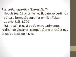 Recreador esportivo (Sports Staff)
- Requisitos: 21 anos, inglês fluente, experiência
na área e formação superior em Ed. Física.
- Salário: US$ 1.700
- Irá trabalhar na área de entretenimento,
realizando gincanas, competições e atrações nas
áreas de lazer do navio.
 