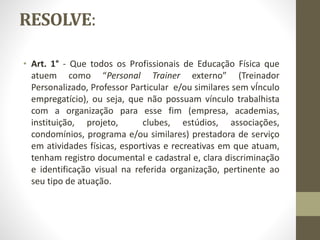 RESOLVE:
• Art. 1° - Que todos os Profissionais de Educação Física que
atuem como “Personal Trainer externo” (Treinador
Personalizado, Professor Particular e/ou similares sem vÍnculo
empregatício), ou seja, que não possuam vínculo trabalhista
com a organização para esse fim (empresa, academias,
instituição, projeto, clubes, estúdios, associações,
condomínios, programa e/ou similares) prestadora de serviço
em atividades físicas, esportivas e recreativas em que atuam,
tenham registro documental e cadastral e, clara discriminação
e identificação visual na referida organização, pertinente ao
seu tipo de atuação.
 