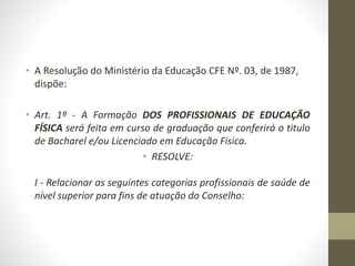 • A Resolução do Ministério da Educação CFE Nº. 03, de 1987,
dispõe:
• Art. 1º - A Formação DOS PROFISSIONAIS DE EDUCAÇÃO
FÍSICA será feita em curso de graduação que conferirá o titulo
de Bacharel e/ou Licenciado em Educação Física.
• RESOLVE:
I - Relacionar as seguintes categorias profissionais de saúde de
nível superior para fins de atuação do Conselho:
 
