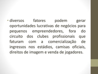 • diversos fatores podem gerar
oportunidades lucrativas de negócios para
pequenos empreendedores, fora do
circuito dos clubes profissionais que
faturam com a comercialização de
ingressos nos estádios, camisas oficiais,
direitos de imagem e venda de jogadores.
 