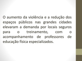 O aumento da violência e a redução dos
espaços públicos nas grandes cidades
elevaram a demanda por locais seguros
para o treinamento, com o
acompanhamento de professores de
educação física especializados.
 