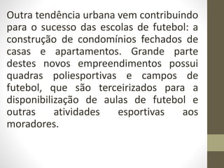 Outra tendência urbana vem contribuindo
para o sucesso das escolas de futebol: a
construção de condomínios fechados de
casas e apartamentos. Grande parte
destes novos empreendimentos possui
quadras poliesportivas e campos de
futebol, que são terceirizados para a
disponibilização de aulas de futebol e
outras atividades esportivas aos
moradores.
 