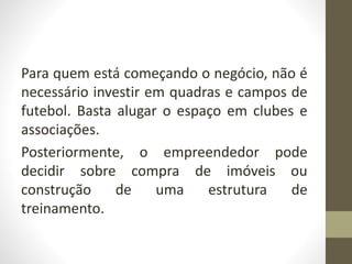 Para quem está começando o negócio, não é
necessário investir em quadras e campos de
futebol. Basta alugar o espaço em clubes e
associações.
Posteriormente, o empreendedor pode
decidir sobre compra de imóveis ou
construção de uma estrutura de
treinamento.
 