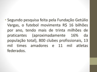 • Segundo pesquisa feita pela Fundação Getúlio
Vargas, o futebol movimenta R$ 16 bilhões
por ano, tendo mais de trinta milhões de
praticantes (aproximadamente 16% da
população total), 800 clubes profissionais, 13
mil times amadores e 11 mil atletas
federados.
 