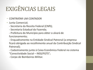 EXIGÊNCIAS LEGAIS
• CONTRATAR UM CONTADOR
• Junta Comercial;
- Secretaria da Receita Federal (CNPJ);
- Secretaria Estadual da Fazenda;
- Prefeitura do Município para obter o alvará de
funcionamento;
- Enquadramento na Entidade Sindical Patronal (a empresa
ficará obrigada ao recolhimento anual da Contribuição Sindical
Patronal);
- Cadastramento junto à Caixa Econômica Federal no sistema
“Conectividade Social – INSS/FGTS”;
- Corpo de Bombeiros Militar.
 