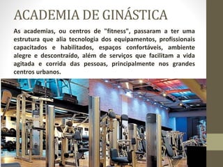 ACADEMIA DE GINÁSTICA
As academias, ou centros de "fitness", passaram a ter uma
estrutura que alia tecnologia dos equipamentos, profissionais
capacitados e habilitados, espaços confortáveis, ambiente
alegre e descontraído, além de serviços que facilitam a vida
agitada e corrida das pessoas, principalmente nos grandes
centros urbanos.
 