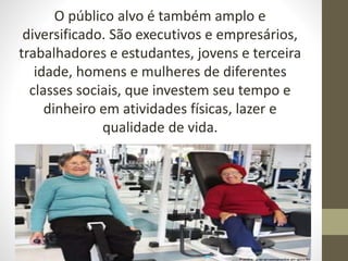 O público alvo é também amplo e
diversificado. São executivos e empresários,
trabalhadores e estudantes, jovens e terceira
idade, homens e mulheres de diferentes
classes sociais, que investem seu tempo e
dinheiro em atividades físicas, lazer e
qualidade de vida.
 