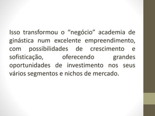 Isso transformou o “negócio” academia de
ginástica num excelente empreendimento,
com possibilidades de crescimento e
sofisticação, oferecendo grandes
oportunidades de investimento nos seus
vários segmentos e nichos de mercado.
 