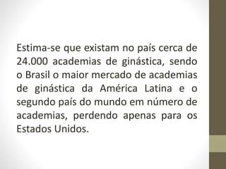 Estima-se que existam no país cerca de
24.000 academias de ginástica, sendo
o Brasil o maior mercado de academias
de ginástica da América Latina e o
segundo país do mundo em número de
academias, perdendo apenas para os
Estados Unidos.
 
