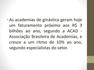 • As academias de ginástica geram hoje
um faturamento próximo aos R$ 3
bilhões ao ano, segundo a ACAD -
Associação Brasileira de Academias, e
cresce a um ritmo de 10% ao ano,
segundo especialistas do setor.
 