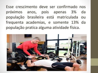 Esse crescimento deve ser confirmado nos
próximos anos, pois apenas 3% da
população brasileira está matriculada ou
frequenta academias, e somente 13% da
população pratica alguma atividade física.
 