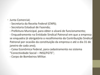 • Junta Comercial;
- Secretaria da Receita Federal (CNPJ);
- Secretaria Estadual de Fazenda;
- Prefeitura Municipal, para obter o alvará de funcionamento;
- Enquadramento na Entidade Sindical Patronal em que a empresa
se enquadra (é obrigatório o recolhimento da Contribuição Sindical
Patronal por ocasião da constituição da empresa e até o dia 31 de
janeiro de cada ano);
- Caixa Econômica Federal, para cadastramento no sistema
“Conectividade Social – INSS/FGTS”;
- Corpo de Bombeiros Militar.
 