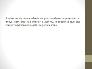 A estrutura de uma academia de ginástica deve compreender um
imóvel com área não inferior a 250 m2, e sugere-se que seja
composta basicamente pelas seguintes áreas:
 