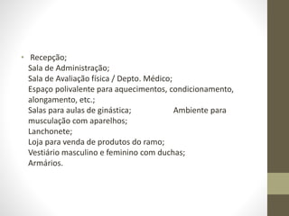 • Recepção;
Sala de Administração;
Sala de Avaliação física / Depto. Médico;
Espaço polivalente para aquecimentos, condicionamento,
alongamento, etc.;
Salas para aulas de ginástica; Ambiente para
musculação com aparelhos;
Lanchonete;
Loja para venda de produtos do ramo;
Vestiário masculino e feminino com duchas;
Armários.
 