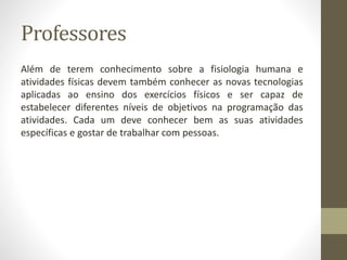 Professores
Além de terem conhecimento sobre a fisiologia humana e
atividades físicas devem também conhecer as novas tecnologias
aplicadas ao ensino dos exercícios físicos e ser capaz de
estabelecer diferentes níveis de objetivos na programação das
atividades. Cada um deve conhecer bem as suas atividades
específicas e gostar de trabalhar com pessoas.
 