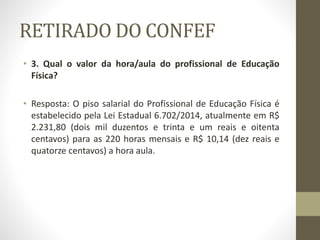 RETIRADO DO CONFEF
• 3. Qual o valor da hora/aula do profissional de Educação
Física?
• Resposta: O piso salarial do Profissional de Educação Física é
estabelecido pela Lei Estadual 6.702/2014, atualmente em R$
2.231,80 (dois mil duzentos e trinta e um reais e oitenta
centavos) para as 220 horas mensais e R$ 10,14 (dez reais e
quatorze centavos) a hora aula.
 