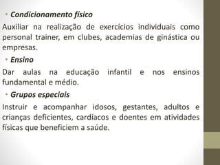 • Condicionamento físico
Auxiliar na realização de exercícios individuais como
personal trainer, em clubes, academias de ginástica ou
empresas.
• Ensino
Dar aulas na educação infantil e nos ensinos
fundamental e médio.
• Grupos especiais
Instruir e acompanhar idosos, gestantes, adultos e
crianças deficientes, cardíacos e doentes em atividades
físicas que beneficiem a saúde.
 