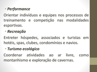 • Performance
Orientar indivíduos e equipes nos processos de
treinamento e competição nas modalidades
esportivas.
• Recreação
Entreter hóspedes, associados e turistas em
hotéis, spas, clubes, condomínios e navios.
• Turismo ecológico
Coordenar atividades ao ar livre, como
montanhismo e exploração de cavernas.
 