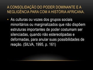 A CONSOLIDAÇÃO DO PODER DOMINANTE E A
NEGLIGÊNCIA PARA COM A HISTÓRIA AFRICANA.
• As culturas ou vozes dos grupos sociais
minoritários ou marginalizados que não dispõem
estruturas importantes de poder costumam ser
silenciadas, quando não estereotipadas e
deformadas, para anular suas possibilidades de
reação. (SILVA, 1995, p. 161)
 
